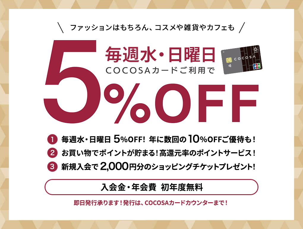 ファッションはもちろん、コスメや雑貨カフェも 毎週水・日曜日 COCOSAカードご利用で5%OFF 入会金・年会費  初年度無料 COCOSAカードは年1回以上ご利用いただくと翌年度も年会費無料！