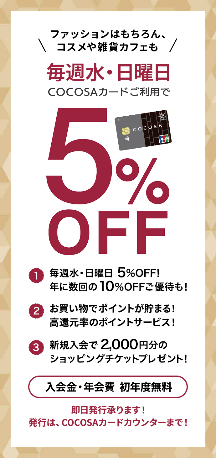 ファッションはもちろん、コスメや雑貨カフェも 毎週水・日曜日 COCOSAカードご利用で5%OFF 入会金・年会費  初年度無料 COCOSAカードは年1回以上ご利用いただくと翌年度も年会費無料！